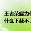 王者荣耀为什么下载不了小视频（王者荣耀为什么下载不了）