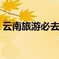 云南旅游必去景点路线（云南旅游必去景点）