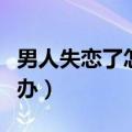 男人失恋了怎么办心里难受（男人失恋了怎么办）