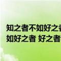 知之者不如好之者 好之者不如乐之者的意思（关于知之者不如好之者 好之者不如乐之者的意思的介绍）