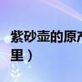 紫砂壶的原产地是哪儿（紫砂壶的原产地是哪里）