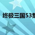 终极三国53集和63集区别（终极三国53集）