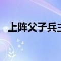 上阵父子兵主演是谁（上阵父子兵片尾曲）