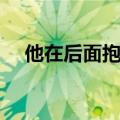 他在后面抱着我（他抱着我那里顶着我）