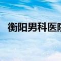 衡阳男科医院排名最好的医院（衡阳男科）
