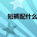 短裤配什么鞋子好看男（短裤配什么鞋）