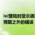 lol登陆时显示遇到了预期之外的错误（lol登录时遇到了一个预期之外的错误）
