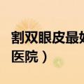 割双眼皮最好的医院是哪家（割双眼皮最好的医院）
