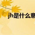 jh是什么意思?（男生说JH是什么意思）
