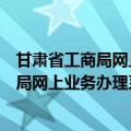 甘肃省工商局网上业务办理系统官网（甘肃省工商行政管理局网上业务办理系统）