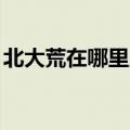 北大荒在哪里,在地图的哪里（北大荒在哪里）