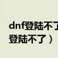 dnf登陆不了,显示资料不完全怎么回事（dnf登陆不了）