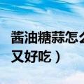 酱油糖蒜怎么腌又脆又好吃（糖蒜怎么腌又脆又好吃）