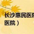 长沙惠民医院湖南省军区机关医院（长沙惠民医院）