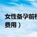 女性备孕前检查项目及费用（孕前检查项目及费用）