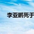 李亚鹏死于什么病（李亚鹏是不是死了）