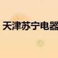 天津苏宁电器营业时间（苏宁电器营业时间）