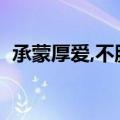 承蒙厚爱,不胜受恩感激的意思（承蒙厚爱）