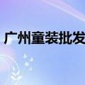 广州童装批发市场进货（广州童装批发市场）