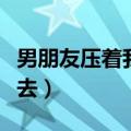 男朋友压着我说想讲去（男朋友压着我说想进去）