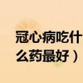 冠心病吃什么药最好,注意什么（冠心病吃什么药最好）