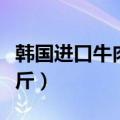 韩国进口牛肉多少钱一斤（韩国牛肉多少钱一斤）