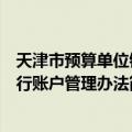 天津市预算单位银行账户管理办法（关于天津市预算单位银行账户管理办法简介）