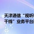 天津通信“视听新干线”业务平台（关于天津通信“视听新干线”业务平台简介）