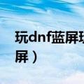 玩dnf蓝屏玩别的不蓝屏怎么回事（玩dnf蓝屏）