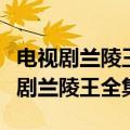 电视剧兰陵王全集在线观看免费百度云（电视剧兰陵王全集）
