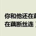 你和他还在藕断丝连我得泪流满面（你和他还在藕断丝连）