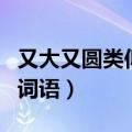 又大又圆类似的词语一年级（又大又圆类似的词语）