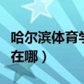 哈尔滨体育学院在哪个位置（哈尔滨体育学院在哪）