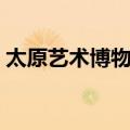 太原艺术博物馆（关于太原艺术博物馆简介）