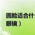 圆脸适合什么样的眼镜?（圆脸适合什么样的眼镜）