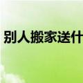 别人搬家送什么礼物好（搬家送什么礼物好）