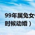 99年属兔女什么时候动婚?（99年属兔女什么时候动婚）