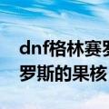 dnf格林赛罗斯的果核哪里获得（dnf格林赛罗斯的果核）