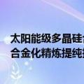 太阳能级多晶硅合金化精炼提纯技术（关于太阳能级多晶硅合金化精炼提纯技术简介）