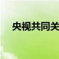 央视共同关注（关于央视共同关注简介）