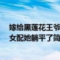 嫁给黑莲花王爷后 女配她躺平了（关于嫁给黑莲花王爷后 女配她躺平了简介）