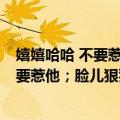 嬉嬉哈哈 不要惹他；脸儿狠狠 一问就肯（关于嬉嬉哈哈 不要惹他；脸儿狠狠 一问就肯简介）