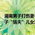 湖南男子打伤妻子“情夫”儿女案件（关于湖南男子打伤妻子“情夫”儿女案件介绍）