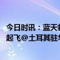 今日时讯：蓝天救援队上百人前往土耳其 中国救援队包机已起飞@土耳其驻华大使馆发声