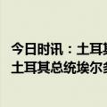 今日时讯：土耳其国防部长土军方已全面动员应对震后救灾 土耳其总统埃尔多安宣布地震区进入紧急状态