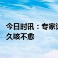 今日时讯：专家谈如何选择抗病毒药物治疗新冠 阳康后为何久咳不愈