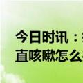 今日时讯：疫情防控如何正确用药 康复后一直咳嗽怎么办