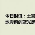 今日时讯：土耳其地震原因是什么 土耳其地震云有出现吗 地震前的蓝光是什么