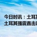 今日时讯：土耳其外长恰武什奥卢就地震救灾情况发表声明 土耳其强震直击震后48小时生死救援