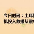 今日时讯：土耳其总统已动用所有资源救灾 埃尔多安总统专机投入救援从震中带出16名婴儿